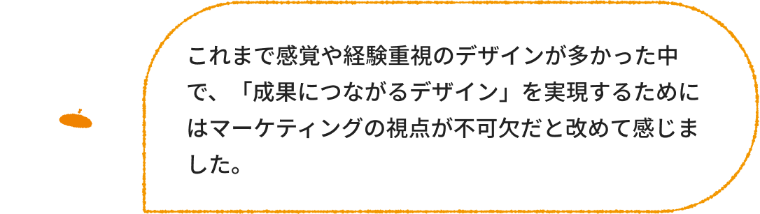 デザイナー：これまで感覚や経験重視のデザインが多かった中で、「成果につながるデザイン」を実現するためにはマーケティングの視点が不可欠だと改めて感じました。