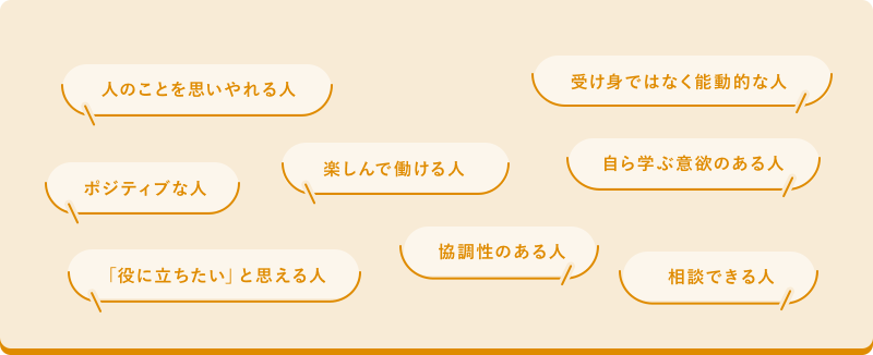 人のことを思いやれる人 受け身ではなく能動的な人 ポジティブな人 楽しんで働ける人 自ら学ぶ意欲のある人 自ら学ぶ意欲のある人 「役に立ちたい」と思える人 協調性のある人 相談できる人