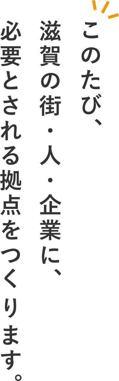 このたび、滋賀の街・人・企業に、 必要とされる拠点をつくります。